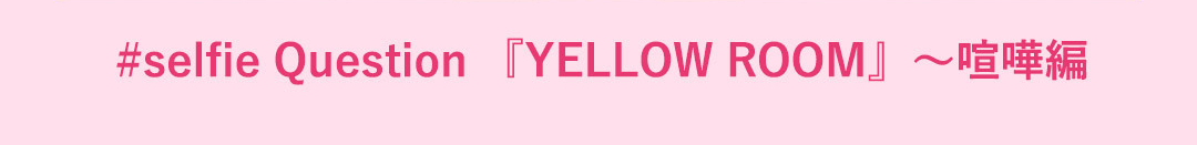 #selfie Question 『YELLOW ROOM』～喧嘩編