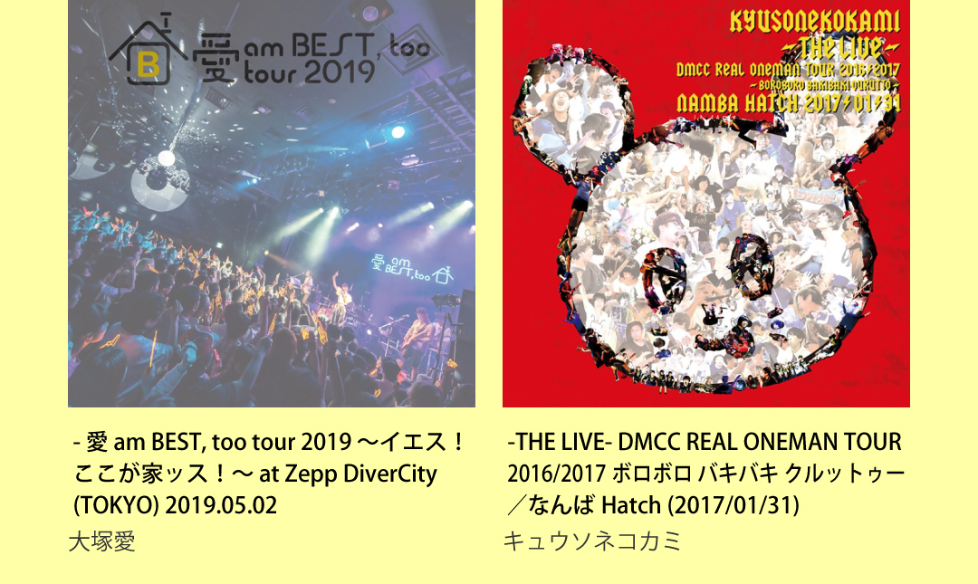 大塚 愛 - 愛 am BEST, too tour 2019 ～イエス！ここが家ッス！～ at Zepp DiverCity(TOKYO) 2019.05.02 キュウソネコカミ -THE LIVE- DMCC REAL ONEMAN TOUR 2016/2017 ボロボロ バキバキ クルットゥー／なんばHatch (2017/01/31)
