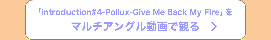 「introduction#4-Pollux-Give Me Back My Fire」をマルチアングル動画で観る