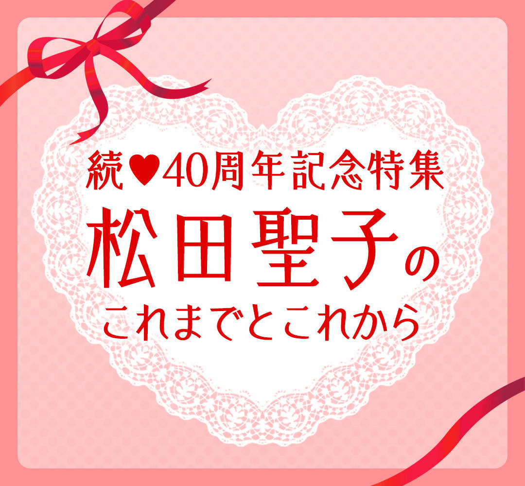 続♥40周年記念特集 松田聖子のこれまでとこれから