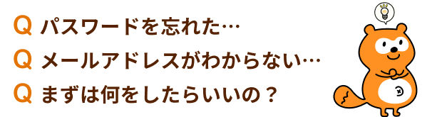 Q.パスワードを忘れた… Q.メールアドレスがわからない… Q.まずは何をしたらいいの？