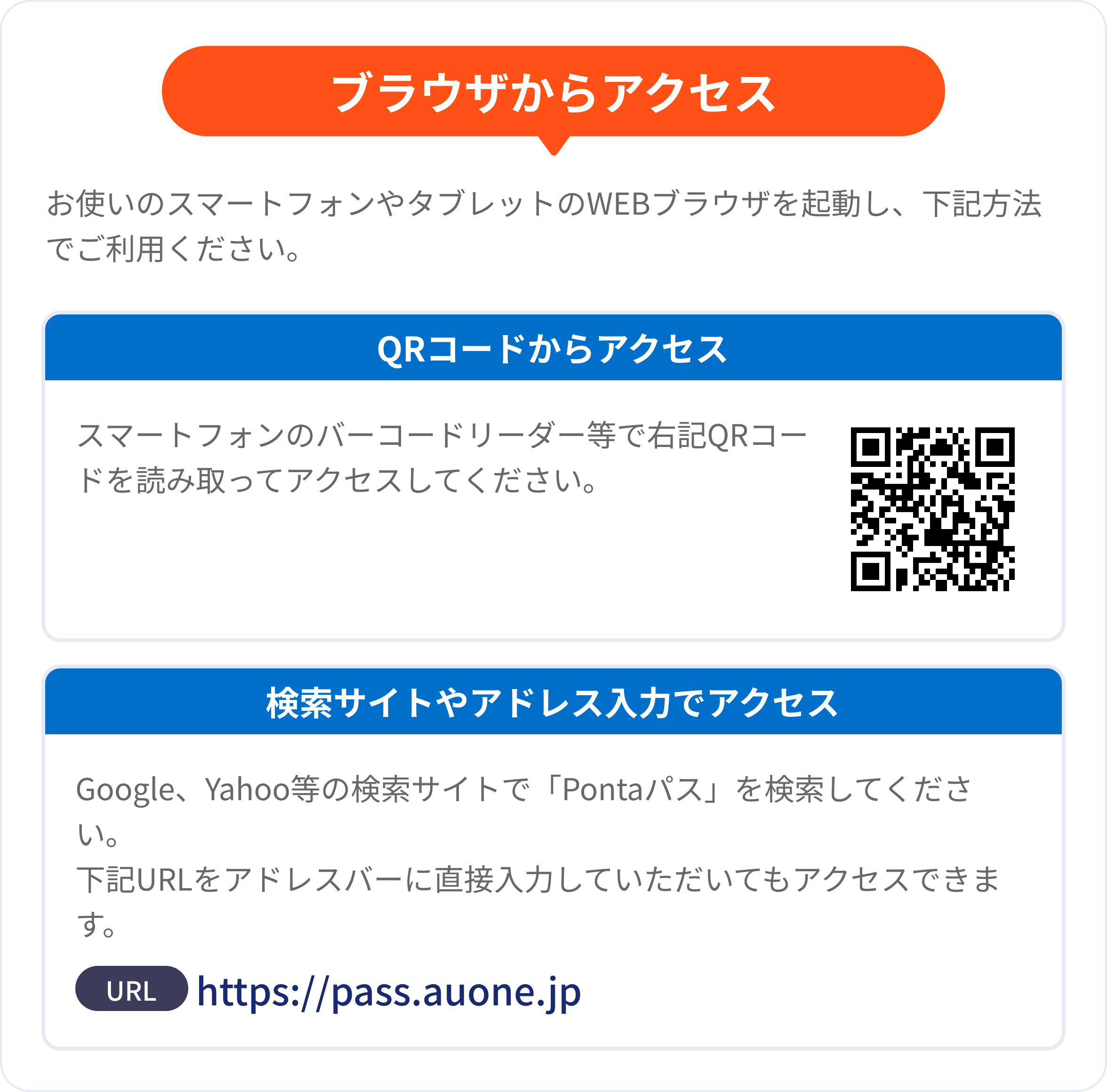 ブラウザからアクセス お使いのスマートフォンやタブレットのWEBブラウザを起動し、下記方法でご利用ください。 QRコードからアクセス スマートフォンのバーコードリーダー等で右記QRコードを読み取ってアクセスしてください。 検索サイトやアドレス入力でアクセス Google、Yahoo等の検索サイトで「Pontaパス」を検索してください。下記URLをアドレスバーに直接入力していただいてもアクセスできます。 URL:https://pass.auone.jp